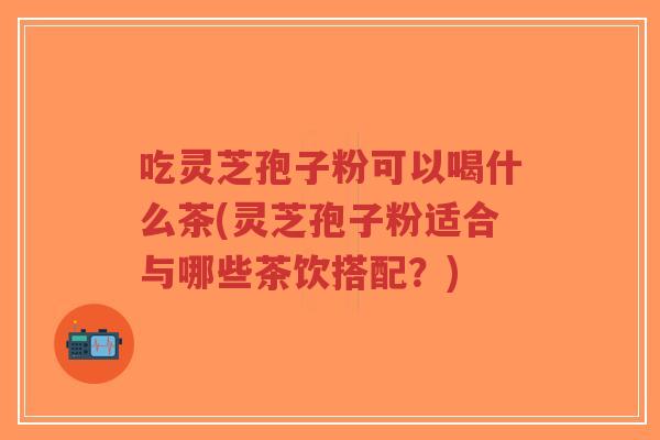 吃灵芝孢子粉可以喝什么茶(灵芝孢子粉适合与哪些茶饮搭配？)