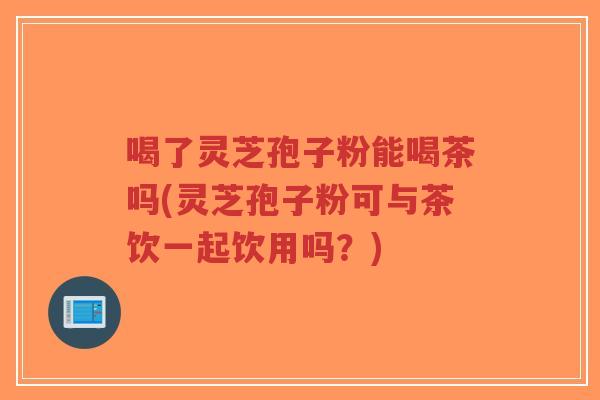 喝了灵芝孢子粉能喝茶吗(灵芝孢子粉可与茶饮一起饮用吗？)