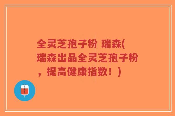 全灵芝孢子粉 瑞森(瑞森出品全灵芝孢子粉，提高健康指数！)
