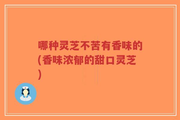 哪种灵芝不苦有香味的(香味浓郁的甜口灵芝) 哪种灵芝不苦有香味的(香味浓郁的甜口灵芝)