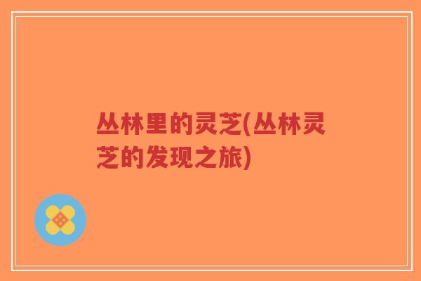 丛林里的灵芝(丛林灵芝的发现之旅)