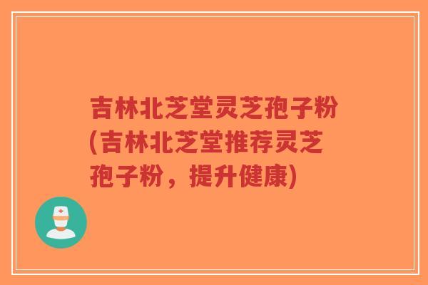 吉林北芝堂灵芝孢子粉(吉林北芝堂推荐灵芝孢子粉，提升健康)