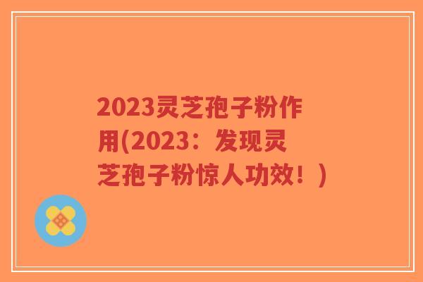 2023灵芝孢子粉作用(2023：发现灵芝孢子粉惊人功效！)