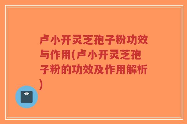 卢小开灵芝孢子粉功效与作用(卢小开灵芝孢子粉的功效及作用解析)