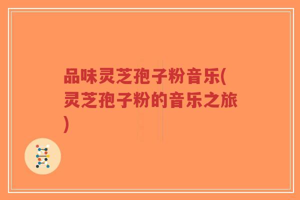 品味灵芝孢子粉音乐(灵芝孢子粉的音乐之旅)