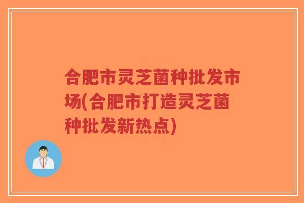 合肥市灵芝菌种批发市场(合肥市打造灵芝菌种批发新热点)