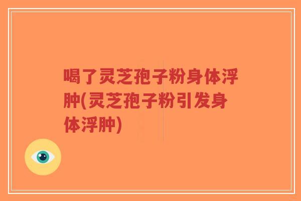 喝了灵芝孢子粉身体浮肿(灵芝孢子粉引发身体浮肿)
