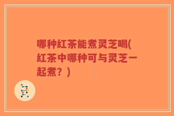 哪种红茶能煮灵芝喝(红茶中哪种可与灵芝一起煮？)