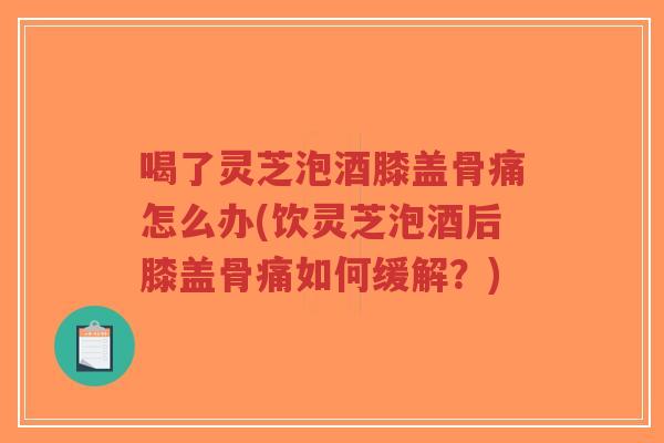 喝了灵芝泡酒膝盖骨痛怎么办(饮灵芝泡酒后膝盖骨痛如何缓解？)