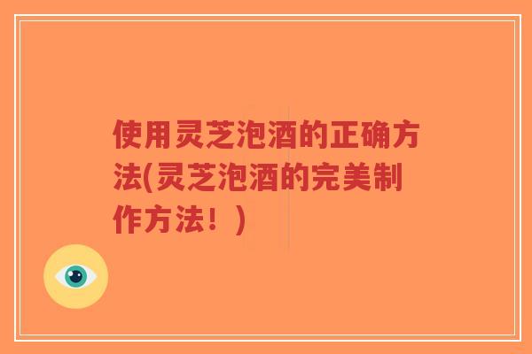 使用灵芝泡酒的正确方法(灵芝泡酒的完美制作方法！)