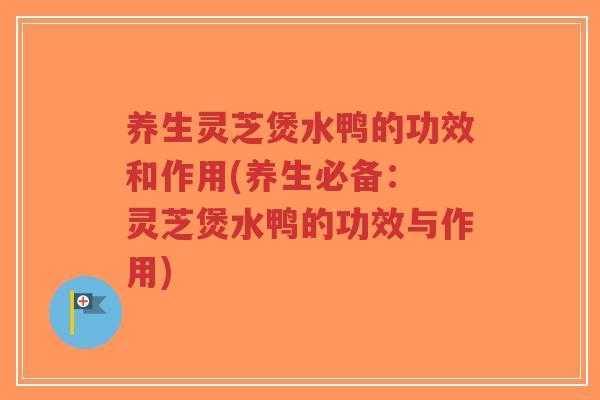 养生灵芝煲水鸭的功效和作用(养生必备： 灵芝煲水鸭的功效与作用)
