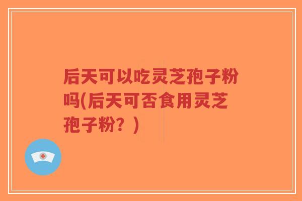 后天可以吃灵芝孢子粉吗(后天可否食用灵芝孢子粉?) 后天可以吃灵芝孢子粉吗(后天可否食用灵芝孢子粉?)