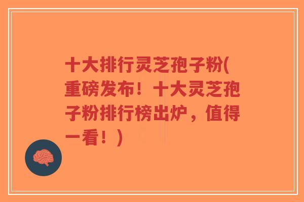十大排行灵芝孢子粉(重磅发布!十大灵芝孢子粉排行榜出炉,值得一看!) 十大排行灵芝孢子粉(重磅发布!十大灵芝孢子粉排行榜出炉,值得一看!)