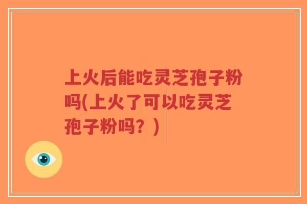上火后能吃灵芝孢子粉吗(上火了可以吃灵芝孢子粉吗？)