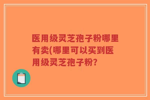 医用级灵芝孢子粉哪里有卖(哪里可以买到医用级灵芝孢子粉? 医用级灵芝孢子粉哪里有卖(哪里可以买到医用级灵芝孢子粉?