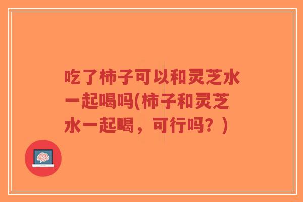 吃了柿子可以和灵芝水一起喝吗(柿子和灵芝水一起喝，可行吗？)