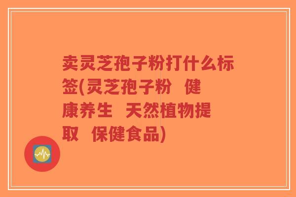 卖灵芝孢子粉打什么标签(灵芝孢子粉  健康养生  天然植物提取  保健食品)