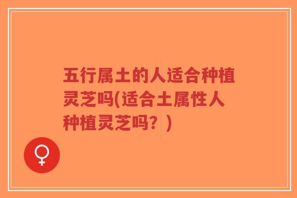 五行属土的人适合种植灵芝吗(适合土属性人种植灵芝吗？)