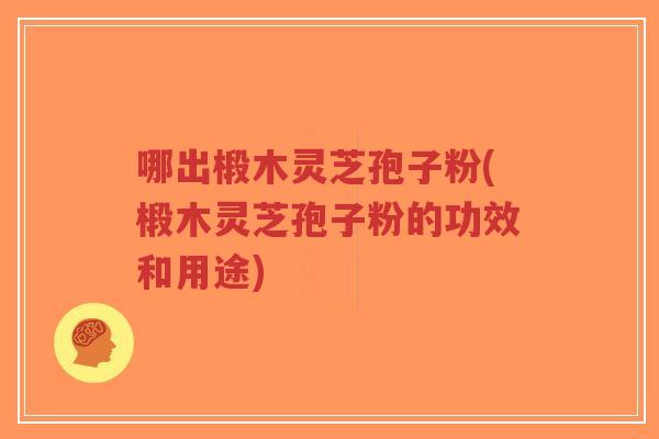 哪出椴木灵芝孢子粉(椴木灵芝孢子粉的功效和用途)