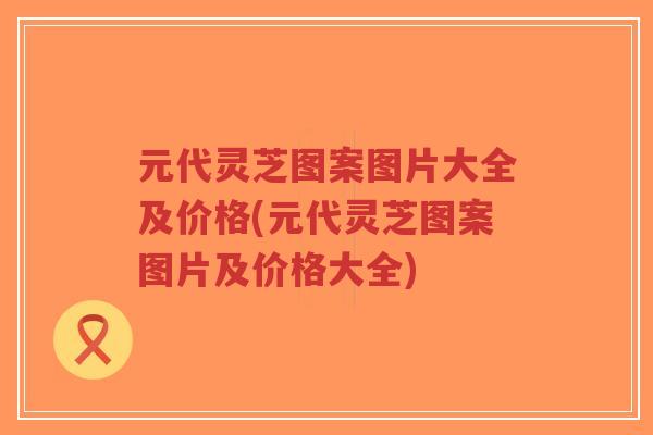 元代灵芝图案图片大全及价格(元代灵芝图案图片及价格大全) 元代灵芝图案图片大全及价格(元代灵芝图案图片及价格大全)