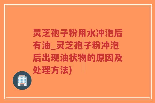 灵芝孢子粉用水冲泡后有油_灵芝孢子粉冲泡后出现油状物的原因及处理方法)