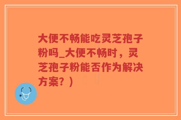 大便不畅能吃灵芝孢子粉吗_大便不畅时,灵芝孢子粉能否作为解决方案?) 大便不畅能吃灵芝孢子粉吗_大便不畅时,灵芝孢子粉能否作为解决方案?)