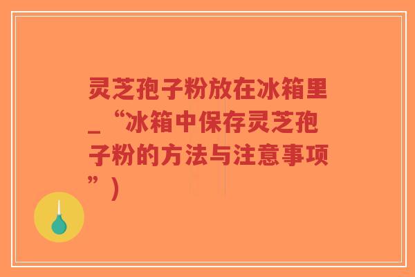 灵芝孢子粉放在冰箱里_“冰箱中保存灵芝孢子粉的方法与注意事项”)