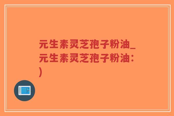 元生素灵芝孢子粉油_元生素灵芝孢子粉油：)