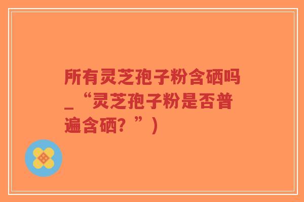 所有灵芝孢子粉含硒吗_“灵芝孢子粉是否普遍含硒?”) 所有灵芝孢子粉含硒吗_“灵芝孢子粉是否普遍含硒?”)
