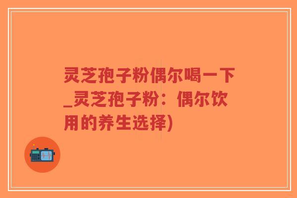 灵芝孢子粉偶尔喝一下_灵芝孢子粉：偶尔饮用的养生选择)