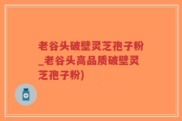 老谷头破壁灵芝孢子粉_老谷头高品质破壁灵芝孢子粉)