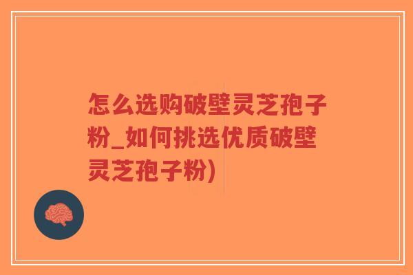 怎么选购破壁灵芝孢子粉_如何挑选优质破壁灵芝孢子粉)