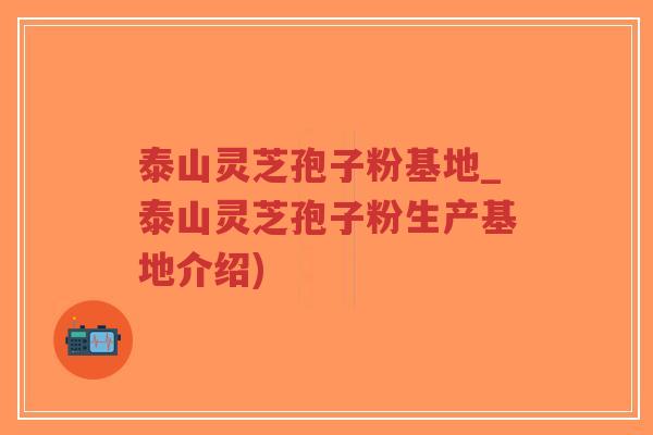 泰山灵芝孢子粉基地_泰山灵芝孢子粉生产基地介绍)