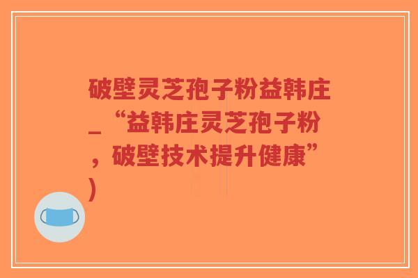 破壁灵芝孢子粉益韩庄_“益韩庄灵芝孢子粉,破壁技术提升健康”) 破壁灵芝孢子粉益韩庄_“益韩庄灵芝孢子粉,破壁技术提升健康”)