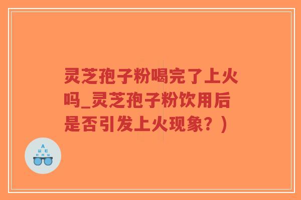 灵芝孢子粉喝完了上火吗_灵芝孢子粉饮用后是否引发上火现象？)