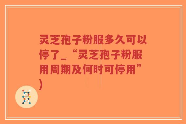 灵芝孢子粉服多久可以停了_“灵芝孢子粉服用周期及何时可停用”)