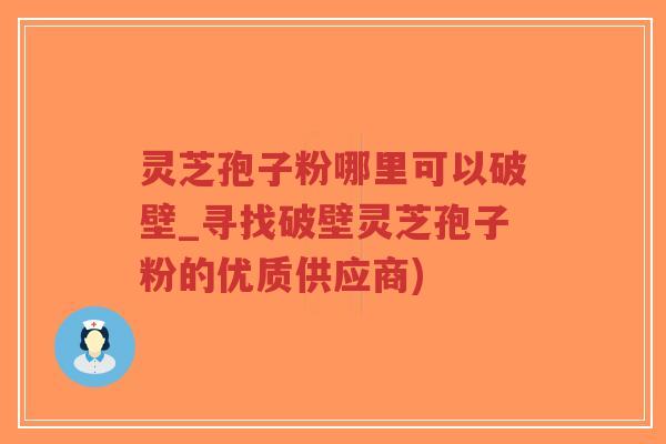 灵芝孢子粉哪里可以破壁_寻找破壁灵芝孢子粉的优质供应商)