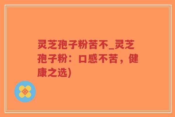 灵芝孢子粉苦不_灵芝孢子粉：口感不苦，健康之选)