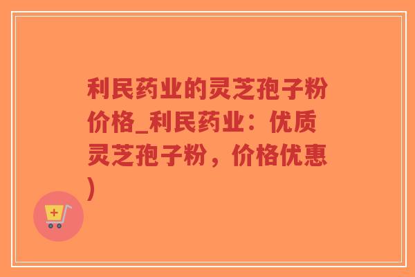 利民药业的灵芝孢子粉价格_利民药业：优质灵芝孢子粉，价格优惠)