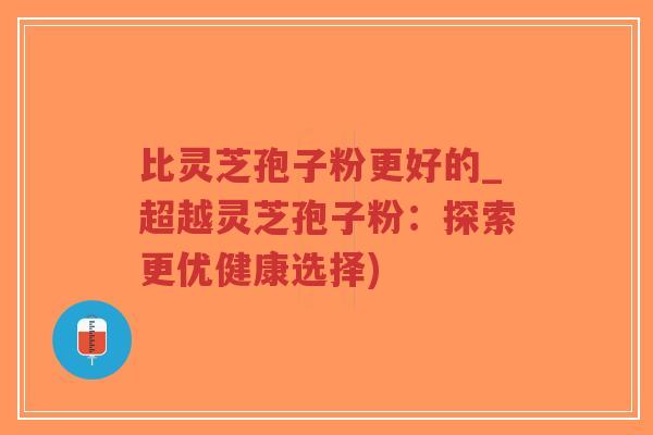 比灵芝孢子粉更好的_超越灵芝孢子粉：探索更优健康选择)