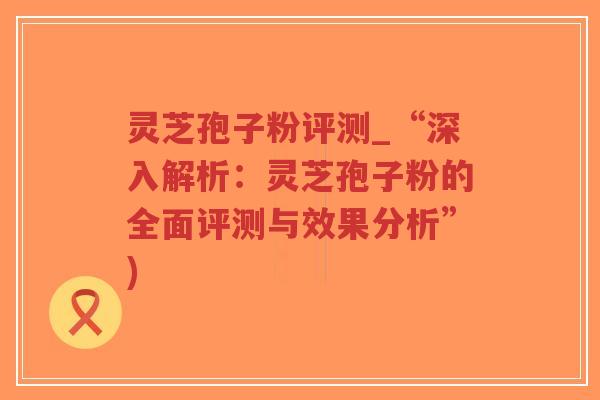 灵芝孢子粉评测_“深入解析：灵芝孢子粉的全面评测与效果分析”)