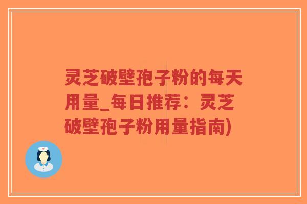 灵芝破壁孢子粉的每天用量_每日推荐：灵芝破壁孢子粉用量指南)