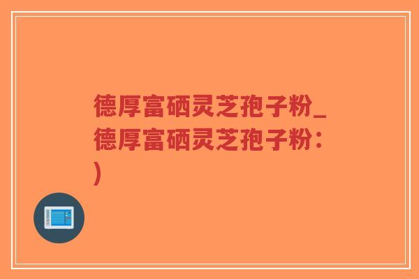 德厚富硒灵芝孢子粉_德厚富硒灵芝孢子粉：)