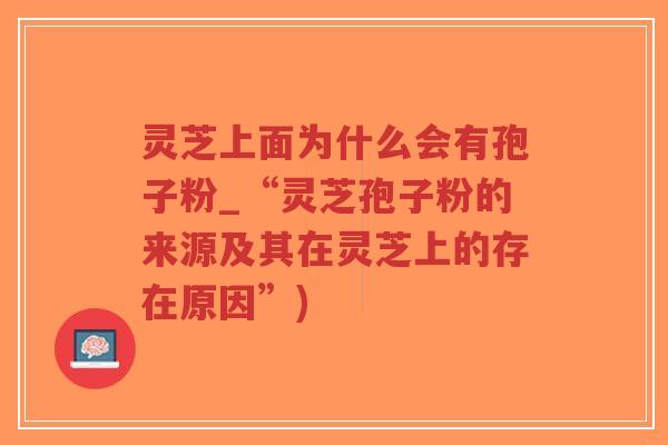 灵芝上面为什么会有孢子粉_“灵芝孢子粉的来源及其在灵芝上的存在原因”)
