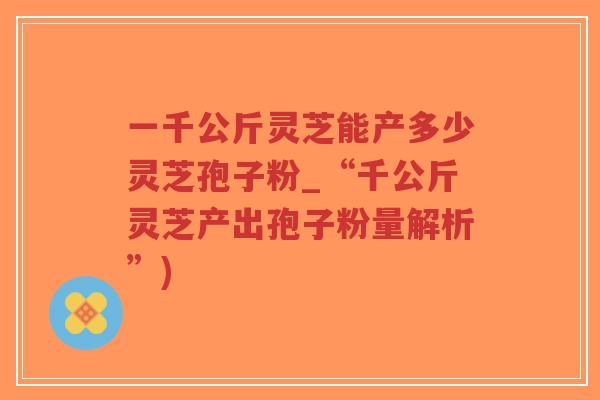 一千公斤灵芝能产多少灵芝孢子粉_“千公斤灵芝产出孢子粉量解析”)