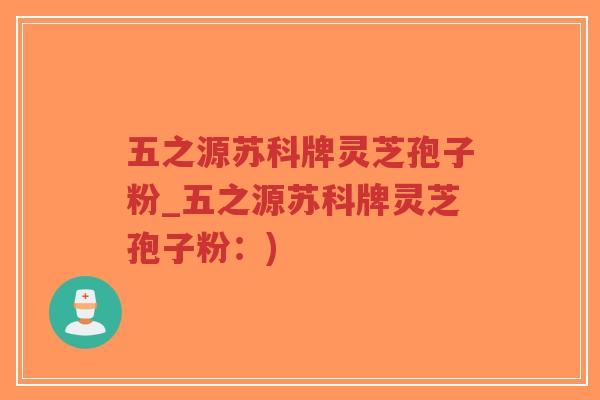 五之源苏科牌灵芝孢子粉_五之源苏科牌灵芝孢子粉:) 五之源苏科牌灵芝孢子粉_五之源苏科牌灵芝孢子粉:)