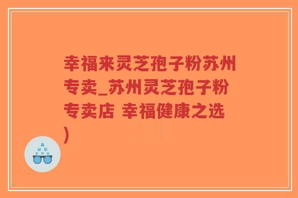 幸福来灵芝孢子粉苏州专卖_苏州灵芝孢子粉专卖店 幸福健康之选)
