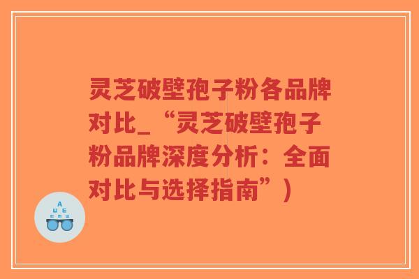 灵芝破壁孢子粉各品牌对比_“灵芝破壁孢子粉品牌深度分析：全面对比与选择指南”)