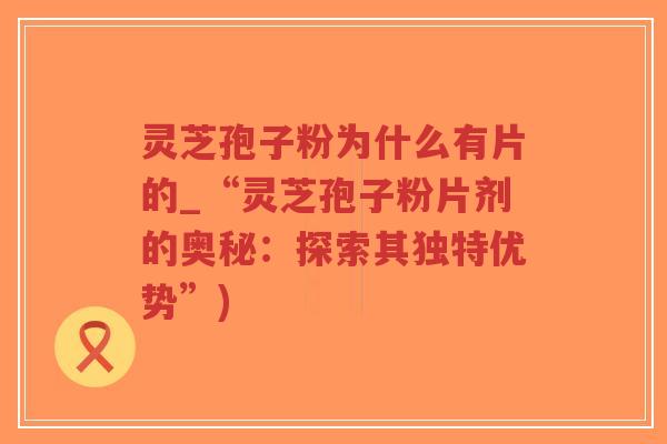 灵芝孢子粉为什么有片的_“灵芝孢子粉片剂的奥秘：探索其独特优势”)