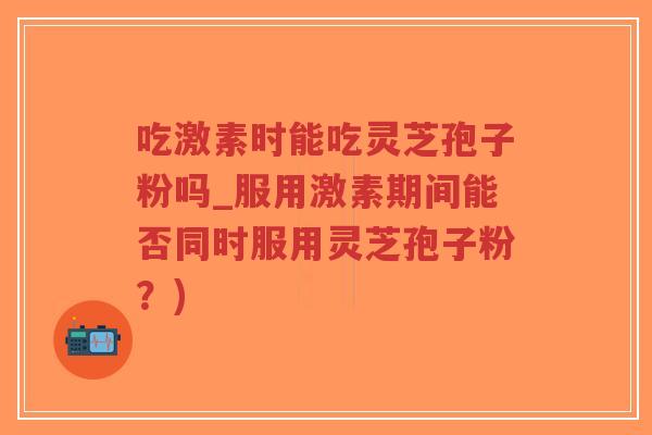 吃激素时能吃灵芝孢子粉吗_服用激素期间能否同时服用灵芝孢子粉？)